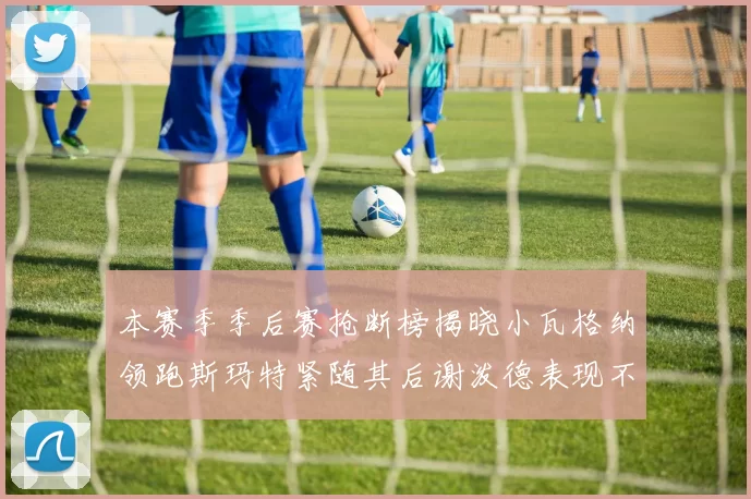 本赛季季后赛抢断榜揭晓小瓦格纳领跑斯玛特紧随其后谢泼德表现不俗