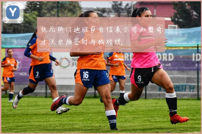 状元热门迪班萨自信表示将加盟奇才沃尔抽签时与我对视