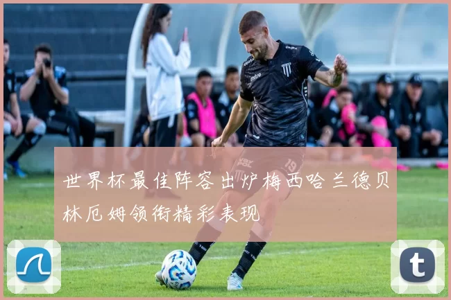 世界杯最佳阵容出炉梅西哈兰德贝林厄姆领衔精彩表现