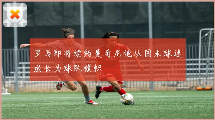 罗马即将续约曼奇尼他从国米球迷成长为球队旗帜
